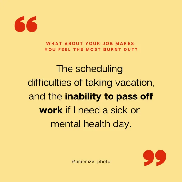 The scheduling difficulties of taking vacation, and the inability to pass of work if I need a sick or mental health day