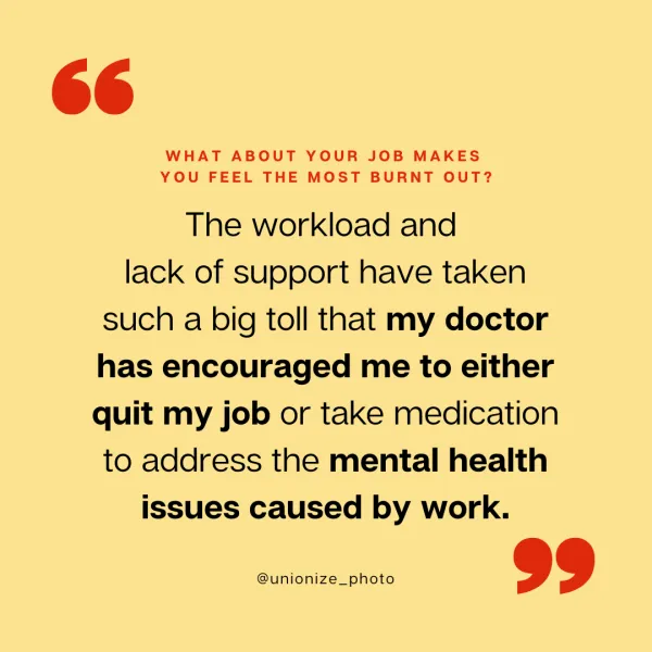 The workload and lack of support have taken such a big toll that my doctor has encouraged me to either quit my job or take medication to address the mental health issues caused by work.